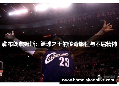勒布朗詹姆斯:篮球之王的传奇旅程与不屈精神