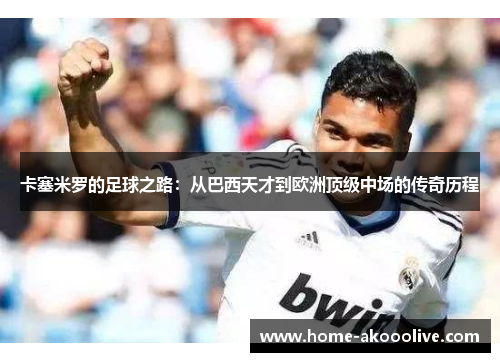 卡塞米罗的足球之路:从巴西天才到欧洲顶级中场的传奇历程